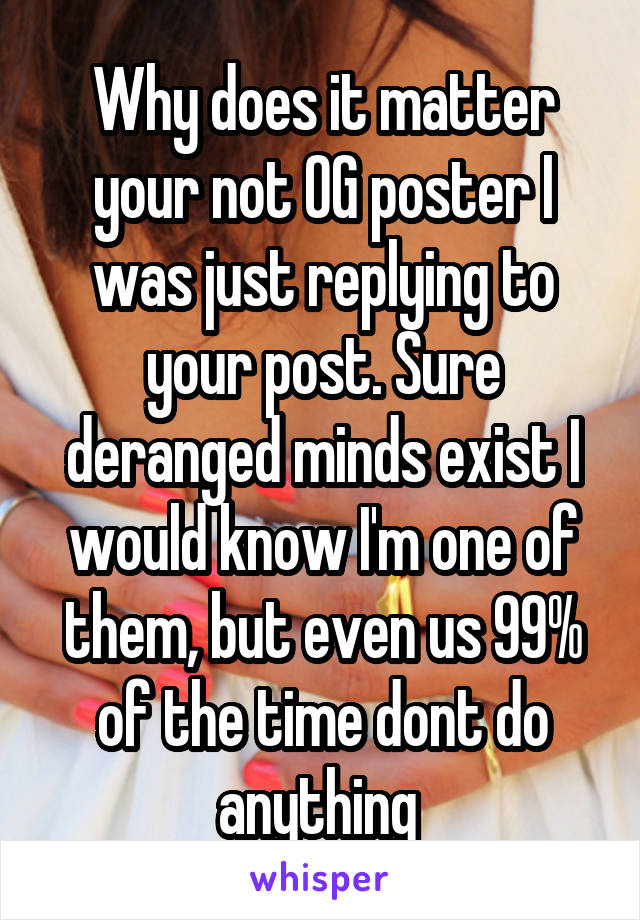 Why does it matter your not OG poster I was just replying to your post. Sure deranged minds exist I would know I'm one of them, but even us 99% of the time dont do anything 