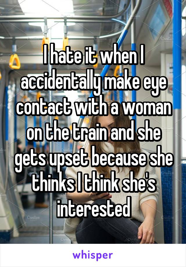 I hate it when I accidentally make eye contact with a woman on the train and she gets upset because she thinks I think she's interested