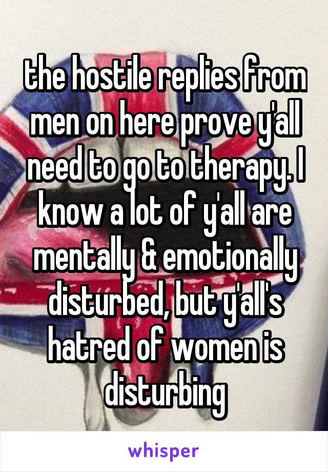 the hostile replies from men on here prove y'all need to go to therapy. I know a lot of y'all are mentally & emotionally disturbed, but y'all's hatred of women is disturbing