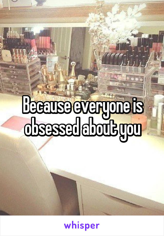 Because everyone is obsessed about you