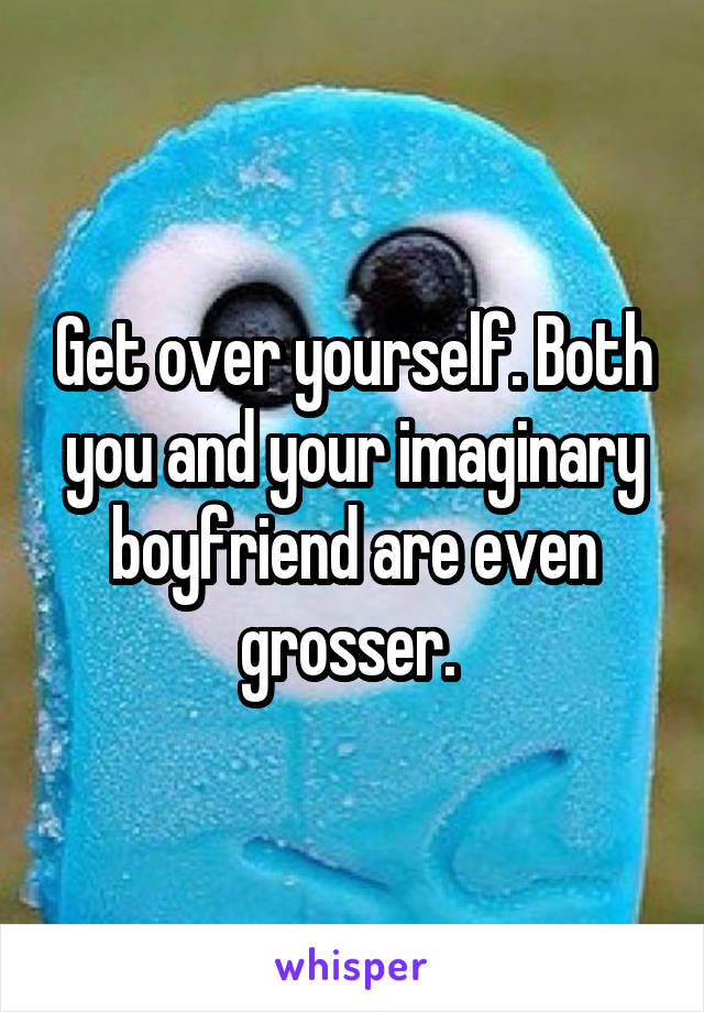 Get over yourself. Both you and your imaginary boyfriend are even grosser. 