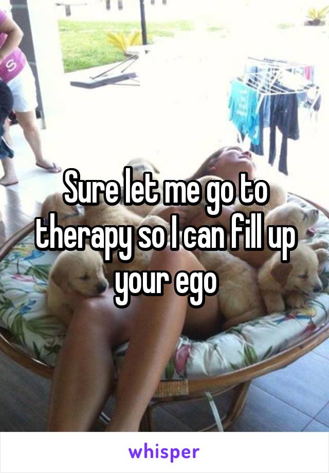 Sure let me go to therapy so I can fill up your ego