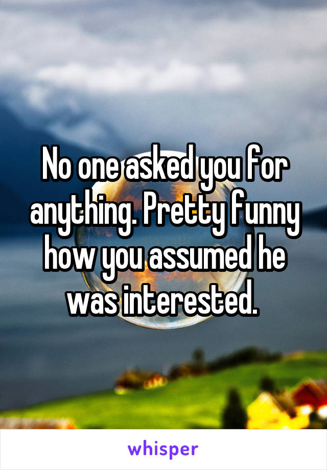 No one asked you for anything. Pretty funny how you assumed he was interested. 