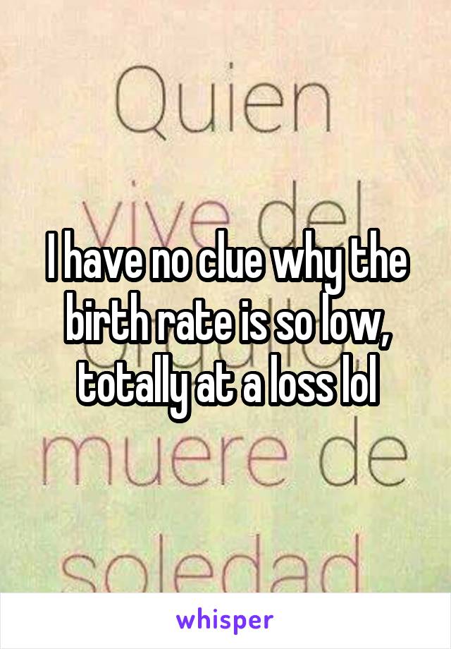 I have no clue why the birth rate is so low, totally at a loss lol