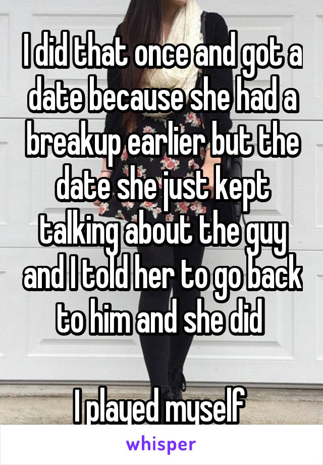 I did that once and got a date because she had a breakup earlier but the date she just kept talking about the guy and I told her to go back to him and she did 

I played myself 