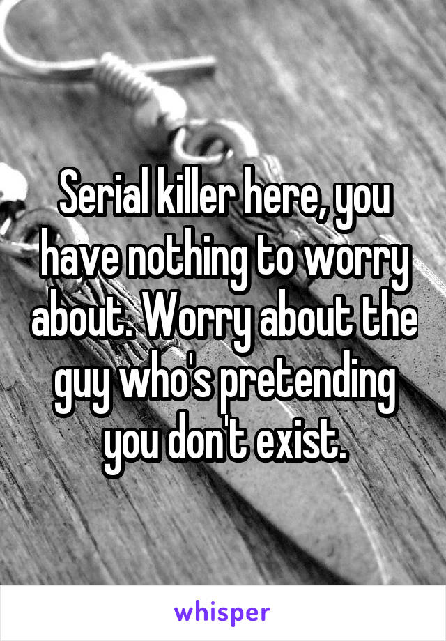 Serial killer here, you have nothing to worry about. Worry about the guy who's pretending you don't exist.