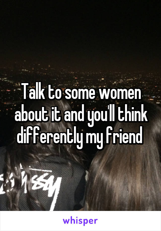 Talk to some women about it and you'll think differently my friend 