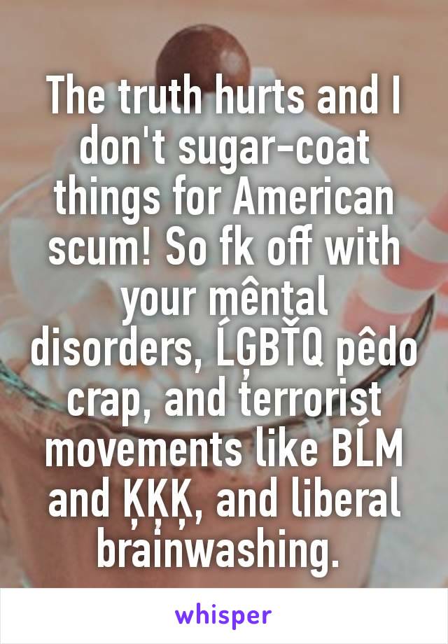 The truth hurts and I don't sugar-coat things for American scum! So fk off with your mêntal disorders, ĹĢBŤQ pêdo crap, and terrorist movements like BĹM and ĶĶĶ, and liberal brainwashing. 