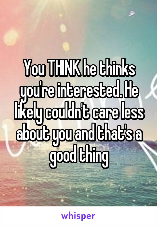 You THINK he thinks you're interested. He likely couldn't care less about you and that's a good thing