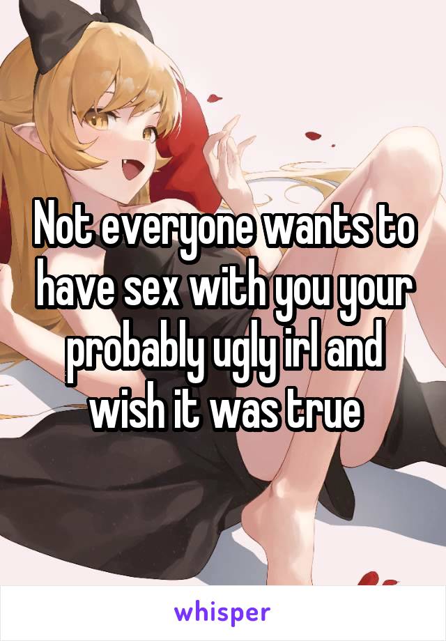 Not everyone wants to have sex with you your probably ugly irl and wish it was true