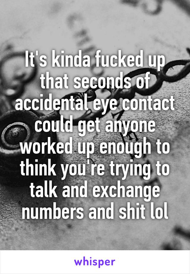 It's kinda fucked up that seconds of accidental eye contact could get anyone worked up enough to think you're trying to talk and exchange numbers and shit lol