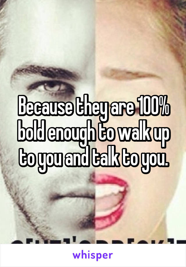 Because they are 100% bold enough to walk up to you and talk to you.