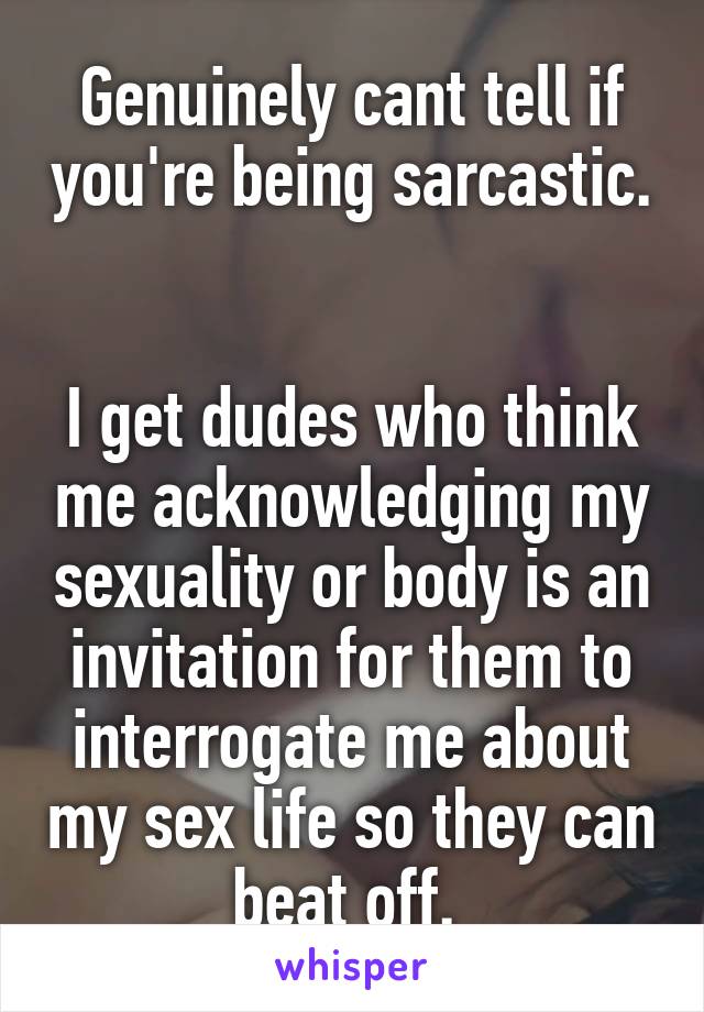 Genuinely cant tell if you're being sarcastic. 

I get dudes who think me acknowledging my sexuality or body is an invitation for them to interrogate me about my sex life so they can beat off. 