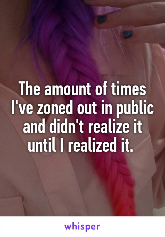 The amount of times I've zoned out in public and didn't realize it until I realized it. 