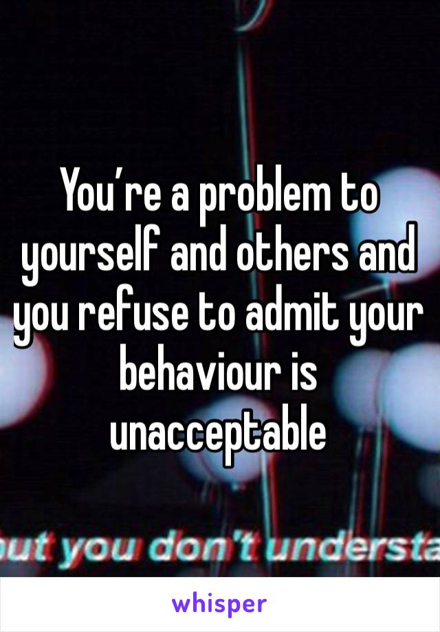 You’re a problem to yourself and others and you refuse to admit your behaviour is unacceptable 