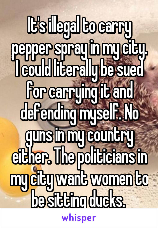 It's illegal to carry pepper spray in my city. I could literally be sued for carrying it and defending myself. No guns in my country either. The politicians in my city want women to be sitting ducks. 