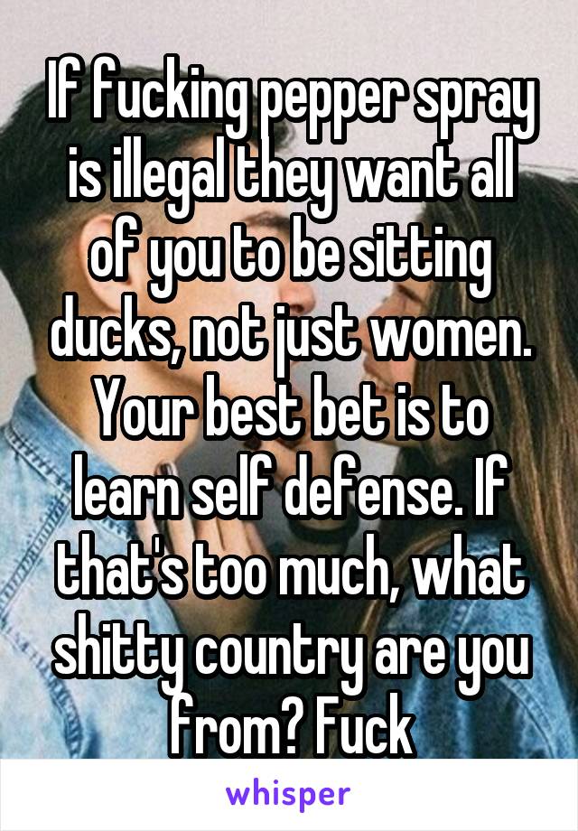 If fucking pepper spray is illegal they want all of you to be sitting ducks, not just women. Your best bet is to learn self defense. If that's too much, what shitty country are you from? Fuck