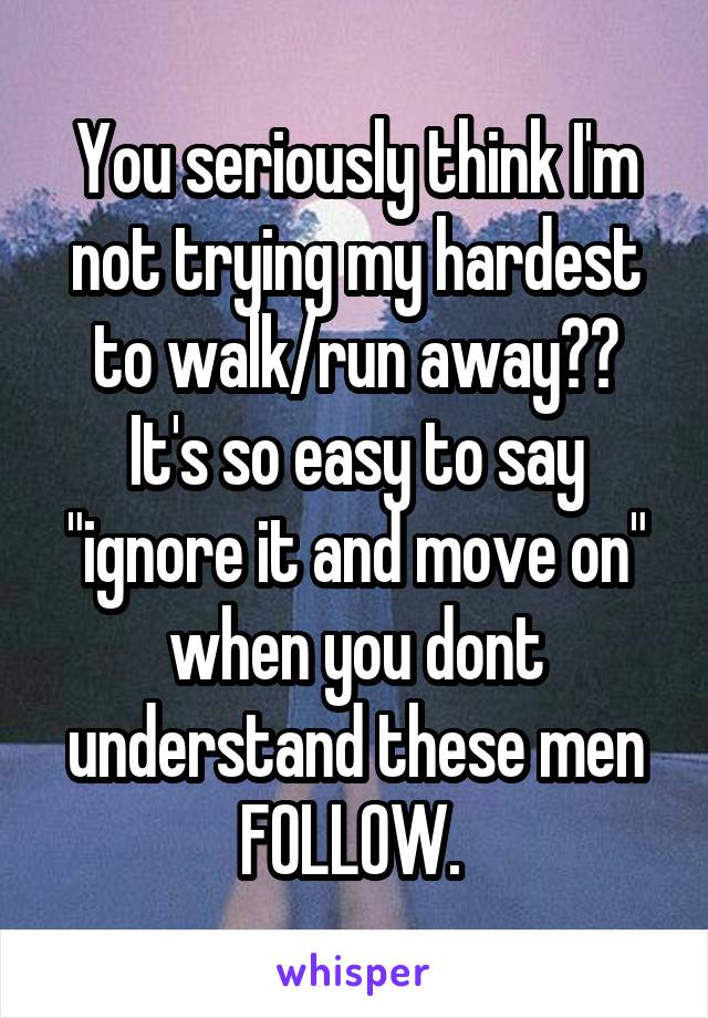 You seriously think I'm not trying my hardest to walk/run away?? It's so easy to say "ignore it and move on" when you dont understand these men FOLLOW. 