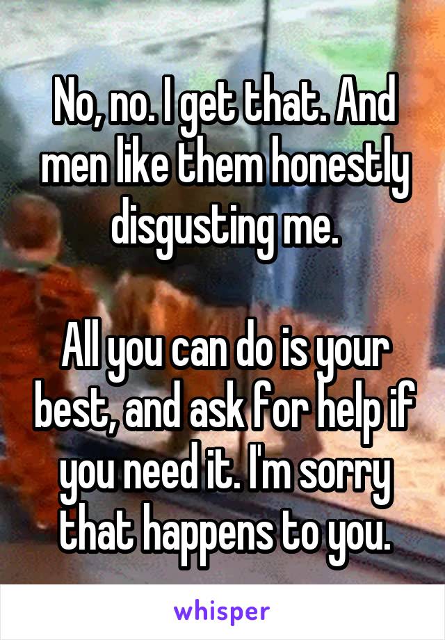 No, no. I get that. And men like them honestly disgusting me.

All you can do is your best, and ask for help if you need it. I'm sorry that happens to you.