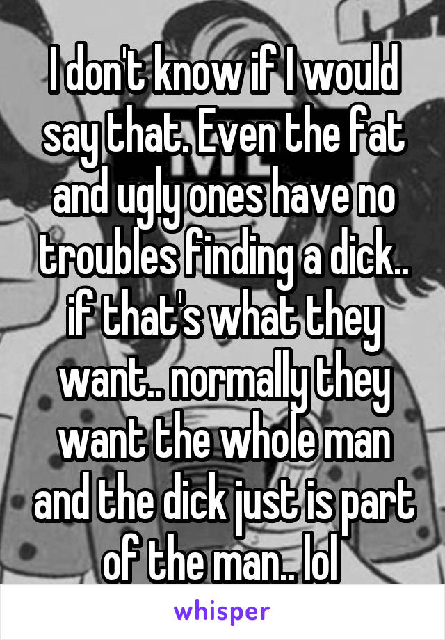 I don't know if I would say that. Even the fat and ugly ones have no troubles finding a dick.. if that's what they want.. normally they want the whole man and the dick just is part of the man.. lol 