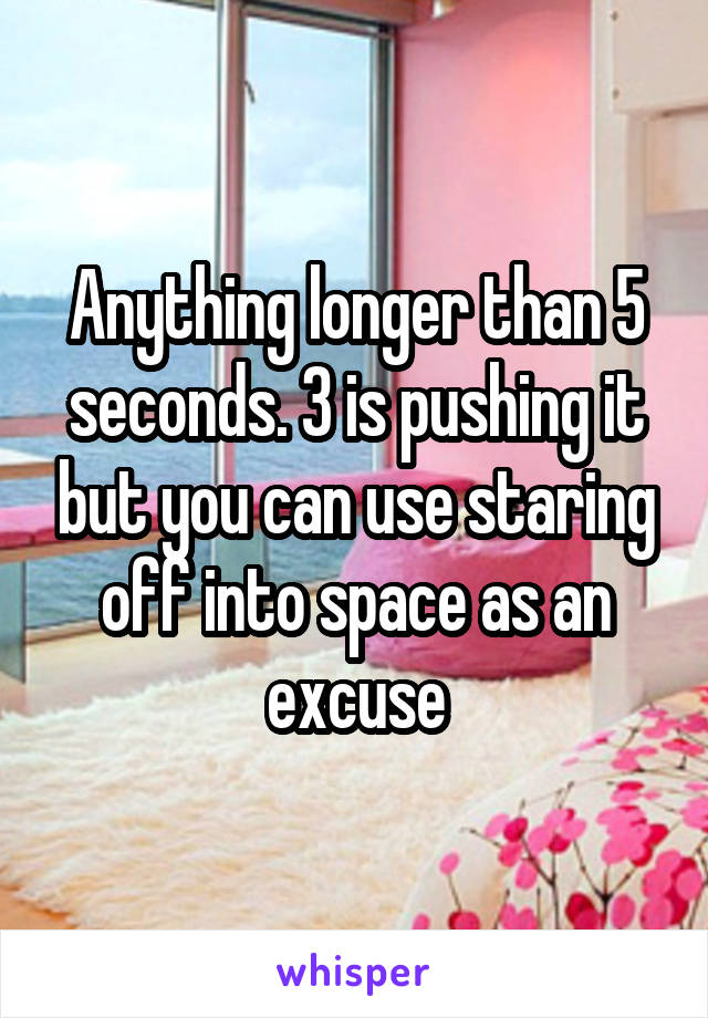 Anything longer than 5 seconds. 3 is pushing it but you can use staring off into space as an excuse