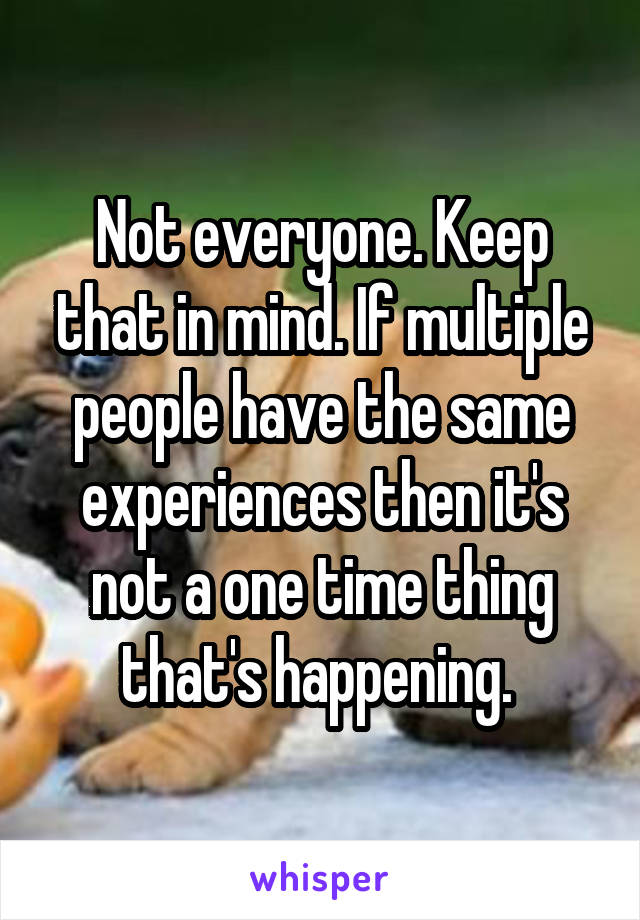 Not everyone. Keep that in mind. If multiple people have the same experiences then it's not a one time thing that's happening. 