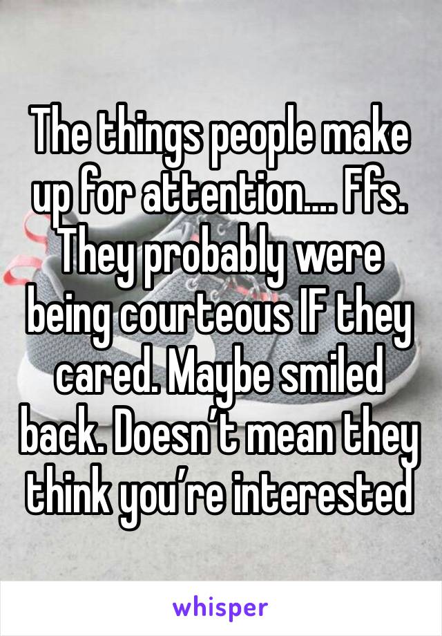 The things people make up for attention…. Ffs. They probably were being courteous IF they cared. Maybe smiled back. Doesn’t mean they think you’re interested 