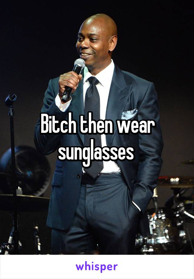 Bitch then wear sunglasses 