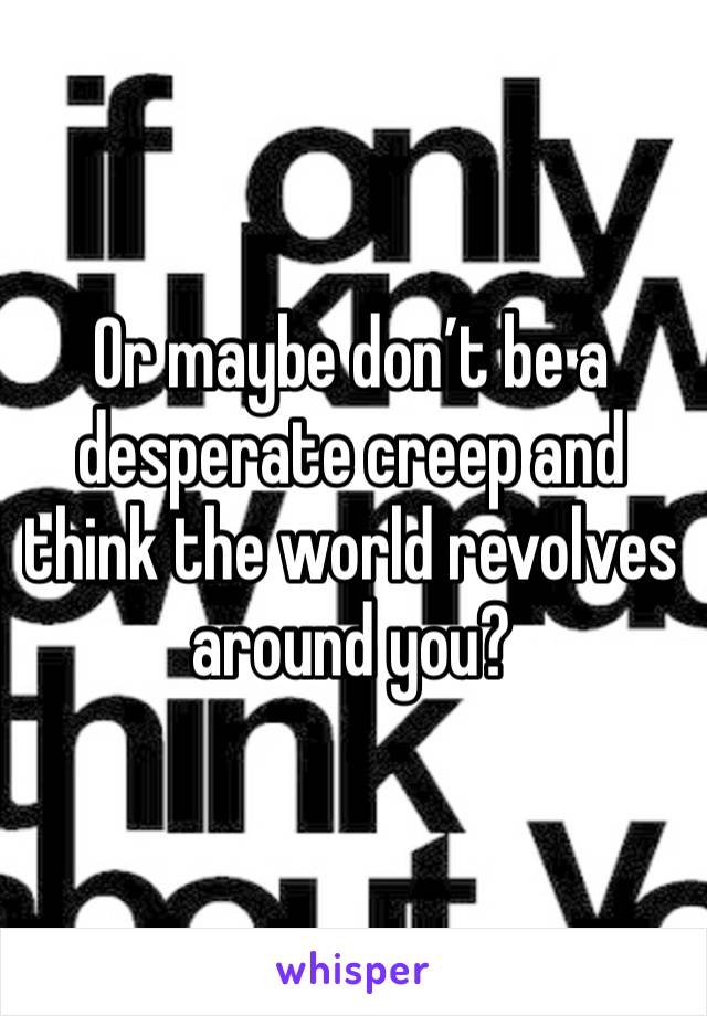 Or maybe don’t be a desperate creep and think the world revolves around you? 