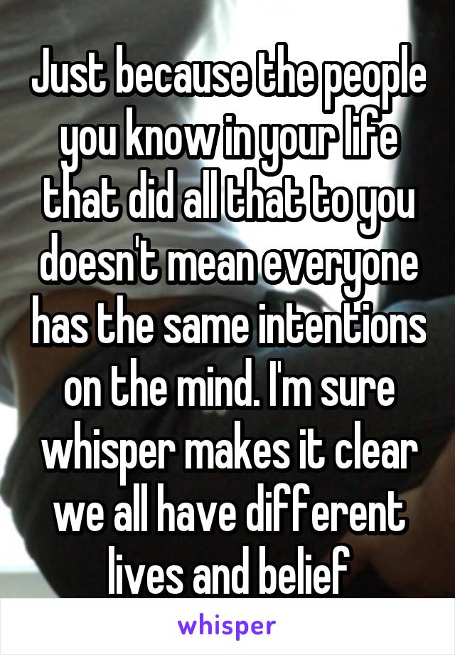 Just because the people you know in your life that did all that to you doesn't mean everyone has the same intentions on the mind. I'm sure whisper makes it clear we all have different lives and belief