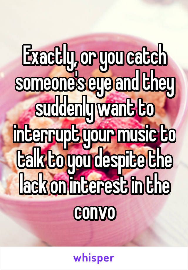 Exactly, or you catch someone's eye and they suddenly want to interrupt your music to talk to you despite the lack on interest in the convo