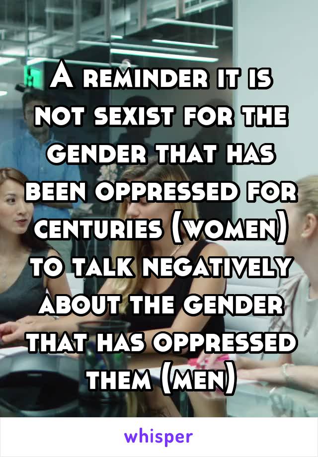 A reminder it is not sexist for the gender that has been oppressed for centuries (women) to talk negatively about the gender that has oppressed them (men)