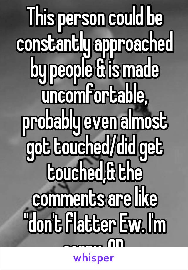 This person could be constantly approached by people & is made uncomfortable, probably even almost got touched/did get touched,& the comments are like "don't flatter Ew. I'm sorry, OP.