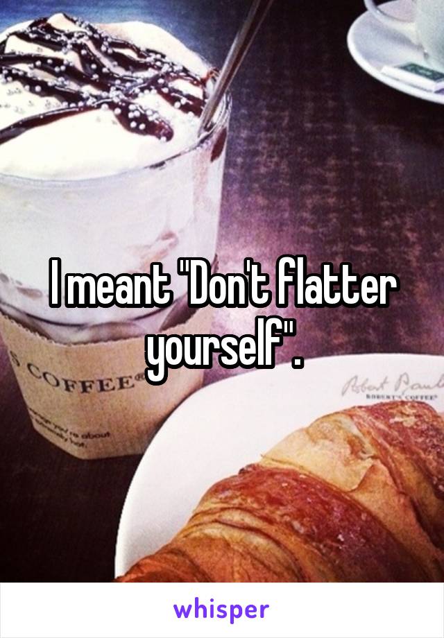 I meant "Don't flatter yourself".