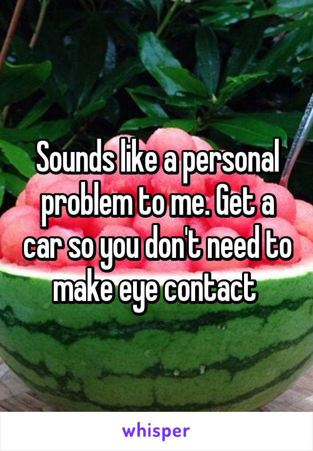 Sounds like a personal problem to me. Get a car so you don't need to make eye contact 