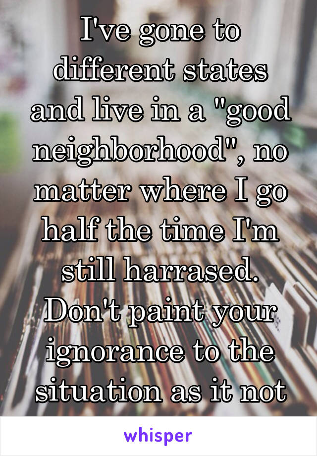 I've gone to different states and live in a "good neighborhood", no matter where I go half the time I'm still harrased. Don't paint your ignorance to the situation as it not happening.