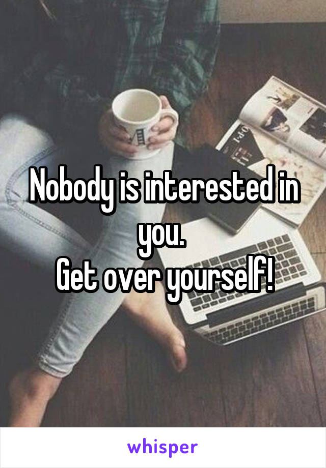 Nobody is interested in you. 
Get over yourself!