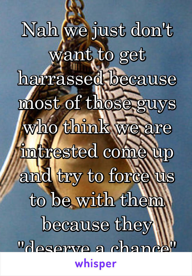 Nah we just don't want to get harrassed because most of those guys who think we are intrested come up and try to force us to be with them because they "deserve a chance"