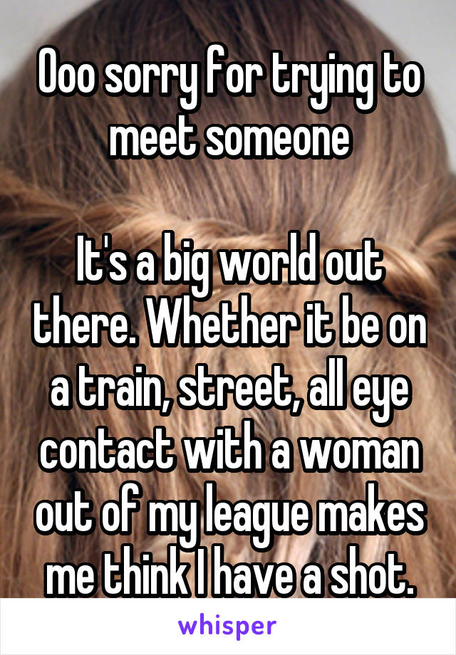 Ooo sorry for trying to meet someone

It's a big world out there. Whether it be on a train, street, all eye contact with a woman out of my league makes me think I have a shot.