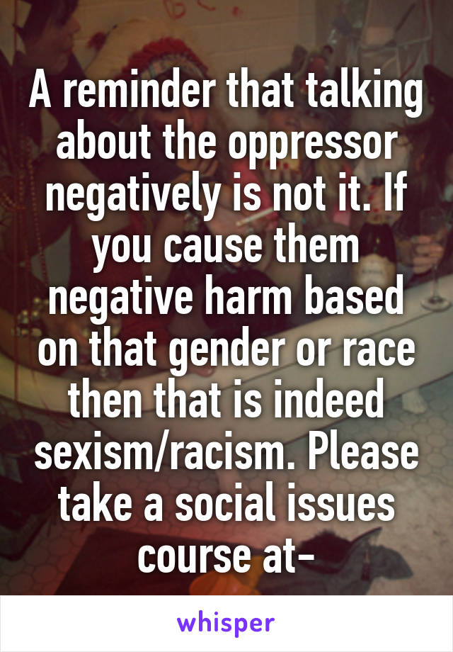 A reminder that talking about the oppressor negatively is not it. If you cause them negative harm based on that gender or race then that is indeed sexism/racism. Please take a social issues course at-