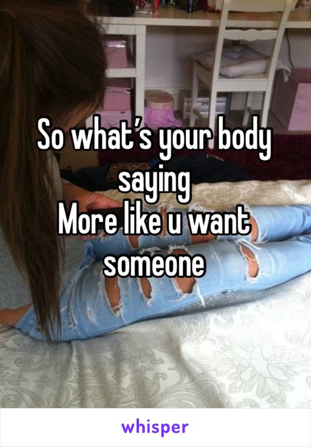 So what’s your body saying 
More like u want someone 
