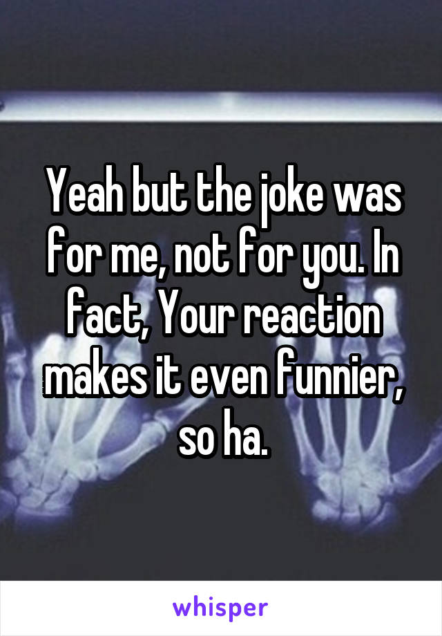 Yeah but the joke was for me, not for you. In fact, Your reaction makes it even funnier, so ha.