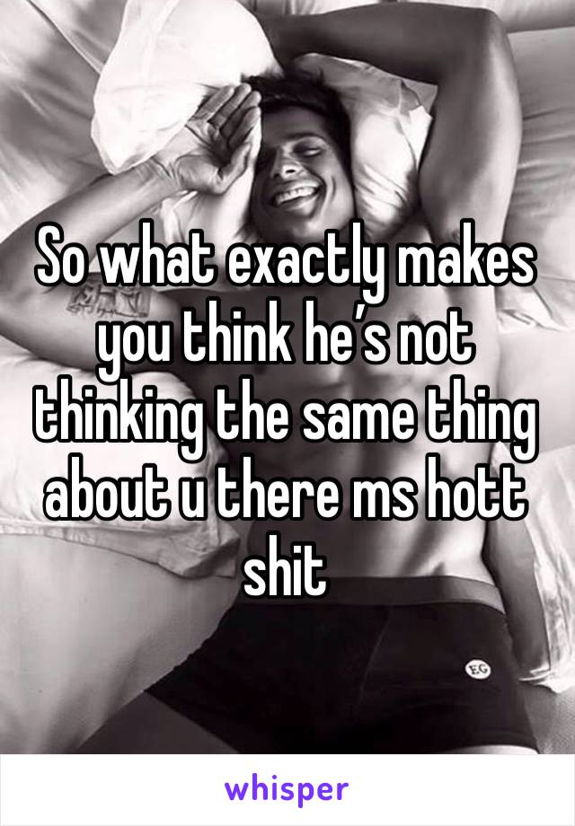 So what exactly makes you think he’s not thinking the same thing about u there ms hott shit