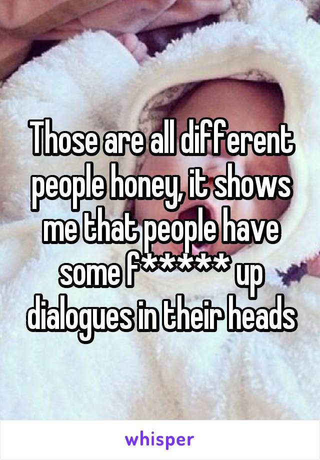 Those are all different people honey, it shows me that people have some f***** up dialogues in their heads