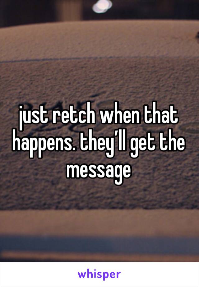 just retch when that happens. they’ll get the message