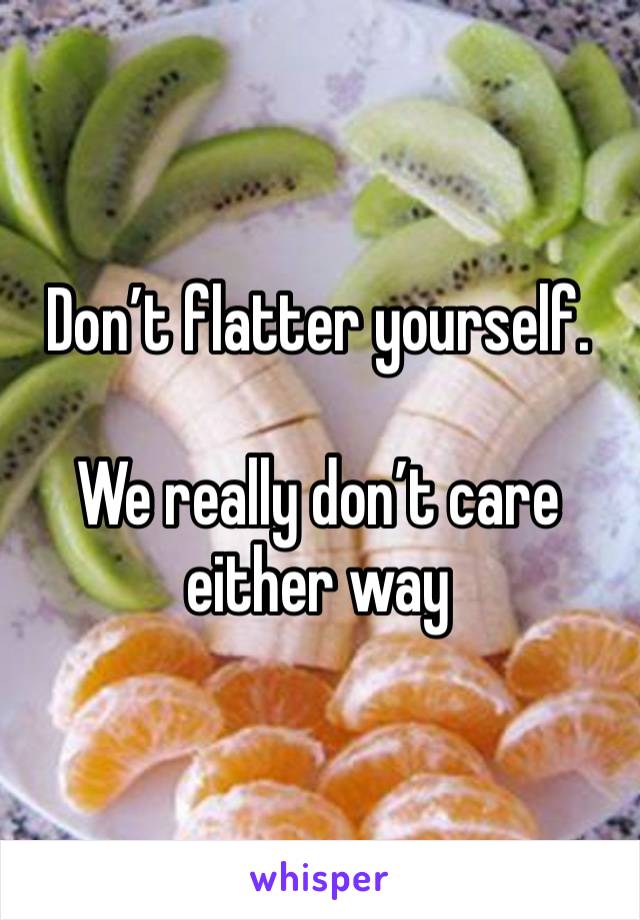 Don’t flatter yourself.  

We really don’t care either way