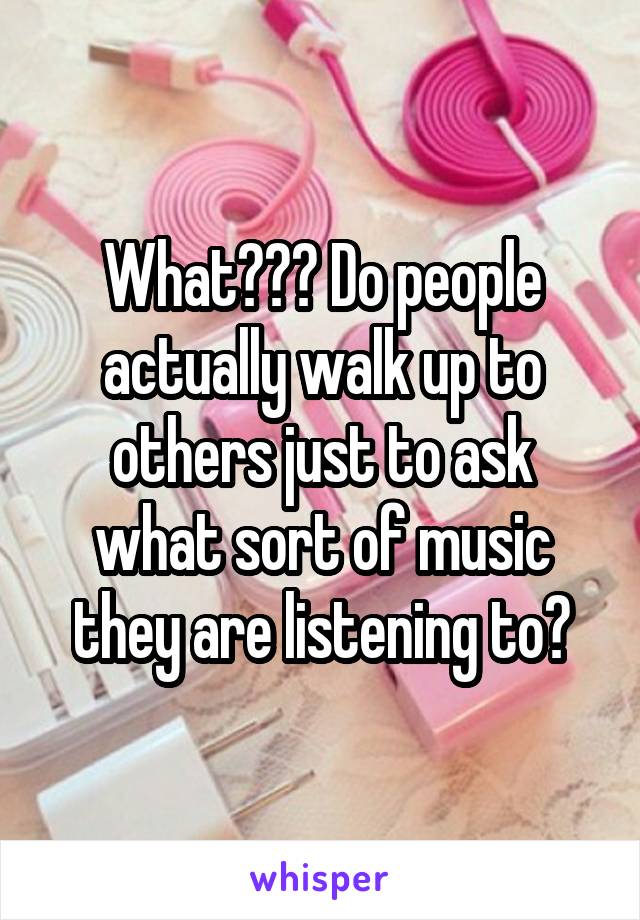 What??? Do people actually walk up to others just to ask what sort of music they are listening to?