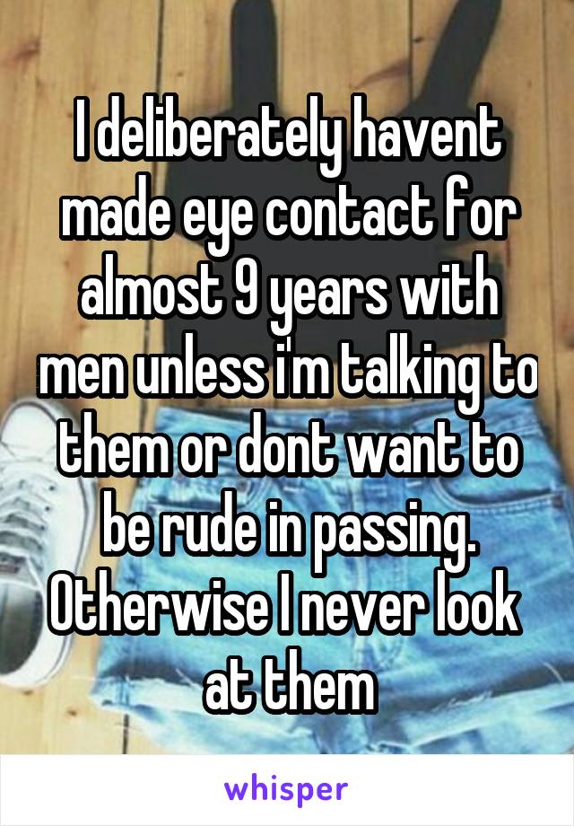 I deliberately havent made eye contact for almost 9 years with men unless i'm talking to them or dont want to be rude in passing. Otherwise I never look  at them