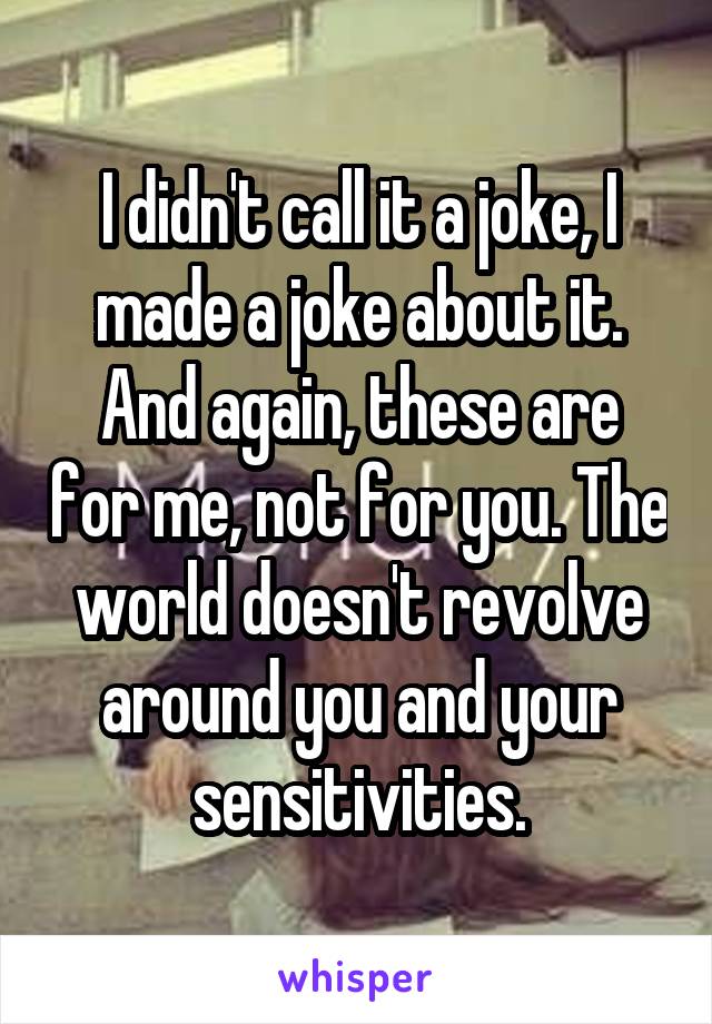 I didn't call it a joke, I made a joke about it. And again, these are for me, not for you. The world doesn't revolve around you and your sensitivities.