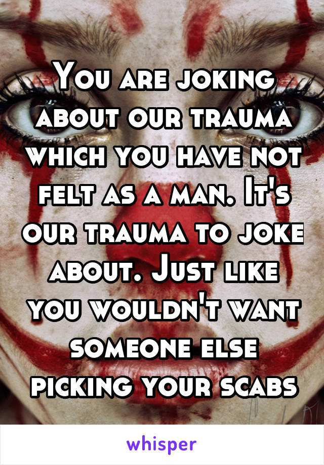 You are joking about our trauma which you have not felt as a man. It's our trauma to joke about. Just like you wouldn't want someone else picking your scabs